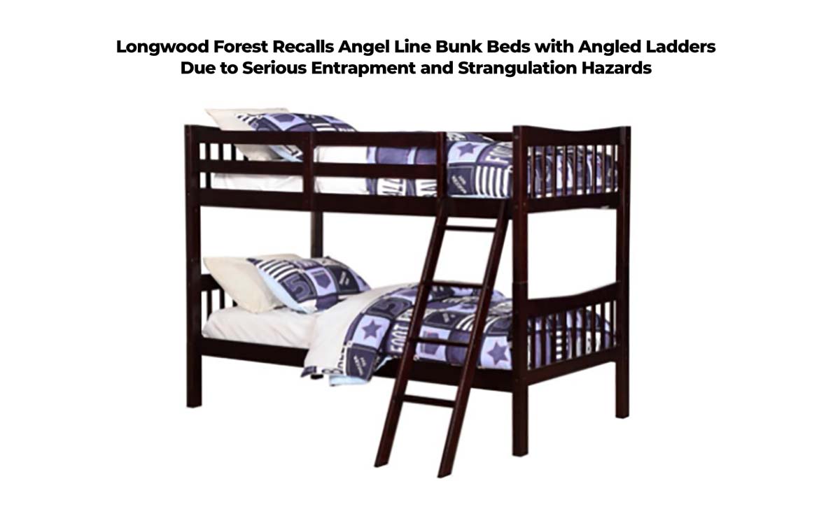 Longwood Forest Recalls Angel Line Bunk Beds with Angled Ladders Due to Serious Entrapment and Strangulation Hazards Longwood Forest Recalls Angel Line Bunk Beds with Angled Ladders Due to Serious Entrapment and Strangulation Hazards